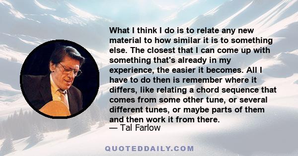 What I think I do is to relate any new material to how similar it is to something else. The closest that I can come up with something that's already in my experience, the easier it becomes. All I have to do then is