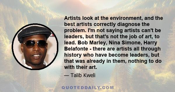 Artists look at the environment, and the best artists correctly diagnose the problem. I'm not saying artists can't be leaders, but that's not the job of art, to lead. Bob Marley, Nina Simone, Harry Belafonte - there are