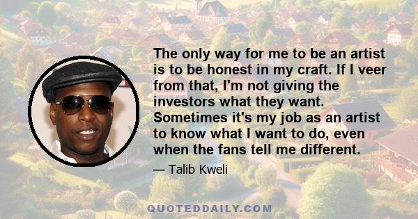 The only way for me to be an artist is to be honest in my craft. If I veer from that, I'm not giving the investors what they want. Sometimes it's my job as an artist to know what I want to do, even when the fans tell me
