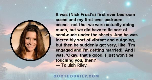 It was (Nick Frost's) first-ever bedroom scene and my first-ever bedroom scene...not that we were actually doing much, but we did have to lie sort of semi-nude under the sheets. And he was incredibly sort of vibrant and