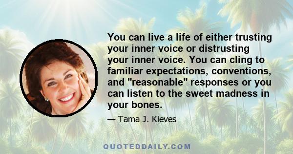 You can live a life of either trusting your inner voice or distrusting your inner voice. You can cling to familiar expectations, conventions, and reasonable responses or you can listen to the sweet madness in your bones.
