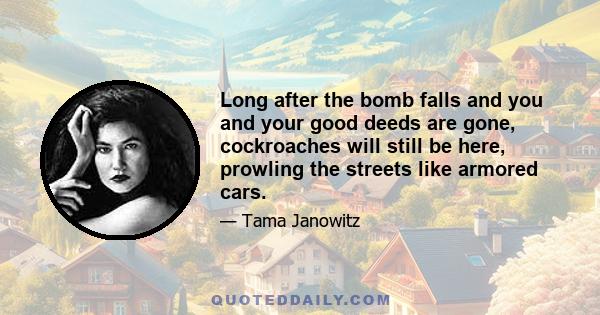 Long after the bomb falls and you and your good deeds are gone, cockroaches will still be here, prowling the streets like armored cars.