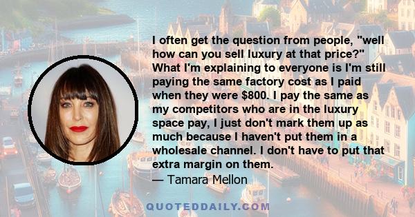I often get the question from people, well how can you sell luxury at that price? What I'm explaining to everyone is I'm still paying the same factory cost as I paid when they were $800. I pay the same as my competitors