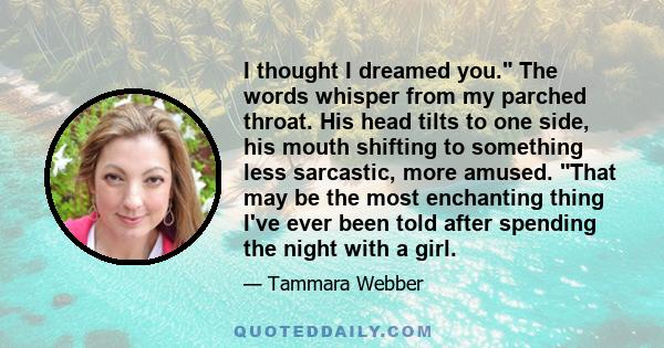 I thought I dreamed you. The words whisper from my parched throat. His head tilts to one side, his mouth shifting to something less sarcastic, more amused. That may be the most enchanting thing I've ever been told after