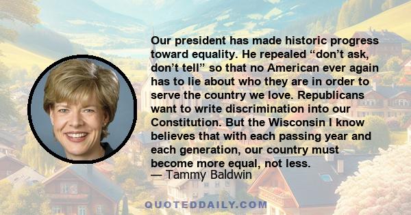 Our president has made historic progress toward equality. He repealed “don’t ask, don’t tell” so that no American ever again has to lie about who they are in order to serve the country we love. Republicans want to write
