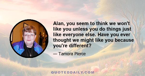 Alan, you seem to think we won't like you unless you do things just like everyone else. Have you ever thought we might like you because you're different?