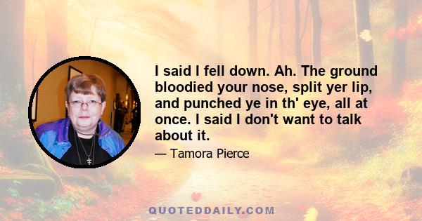 I said I fell down. Ah. The ground bloodied your nose, split yer lip, and punched ye in th' eye, all at once. I said I don't want to talk about it.