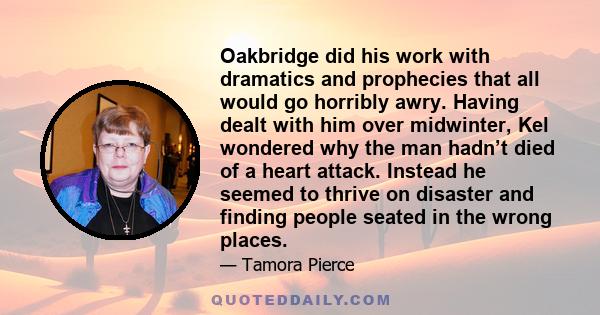 Oakbridge did his work with dramatics and prophecies that all would go horribly awry. Having dealt with him over midwinter, Kel wondered why the man hadn’t died of a heart attack. Instead he seemed to thrive on disaster