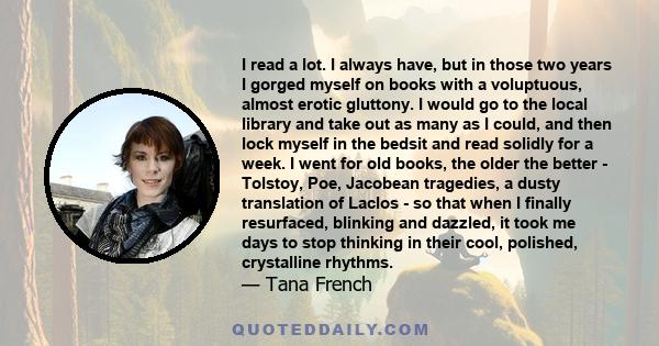 I read a lot. I always have, but in those two years I gorged myself on books with a voluptuous, almost erotic gluttony. I would go to the local library and take out as many as I could, and then lock myself in the bedsit
