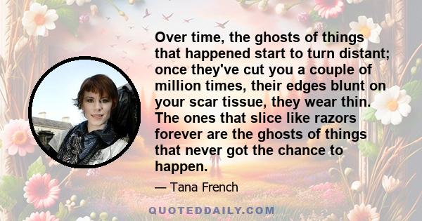 Over time, the ghosts of things that happened start to turn distant; once they've cut you a couple of million times, their edges blunt on your scar tissue, they wear thin. The ones that slice like razors forever are the