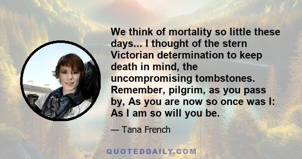 We think of mortality so little these days... I thought of the stern Victorian determination to keep death in mind, the uncompromising tombstones. Remember, pilgrim, as you pass by, As you are now so once was I: As I am