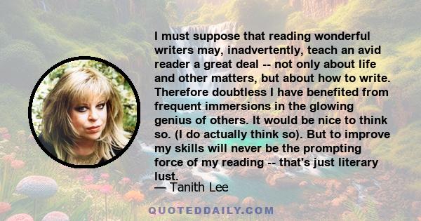 I must suppose that reading wonderful writers may, inadvertently, teach an avid reader a great deal -- not only about life and other matters, but about how to write. Therefore doubtless I have benefited from frequent