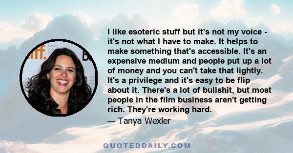 I like esoteric stuff but it's not my voice - it's not what I have to make. It helps to make something that's accessible. It's an expensive medium and people put up a lot of money and you can't take that lightly. It's a