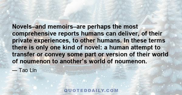 Novels–and memoirs–are perhaps the most comprehensive reports humans can deliver, of their private experiences, to other humans. In these terms there is only one kind of novel: a human attempt to transfer or convey some