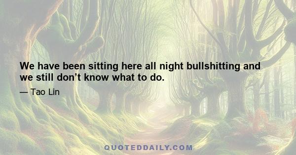 We have been sitting here all night bullshitting and we still don’t know what to do.