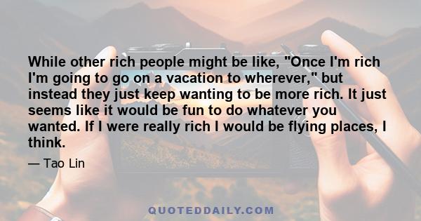 While other rich people might be like, Once I'm rich I'm going to go on a vacation to wherever, but instead they just keep wanting to be more rich. It just seems like it would be fun to do whatever you wanted. If I were