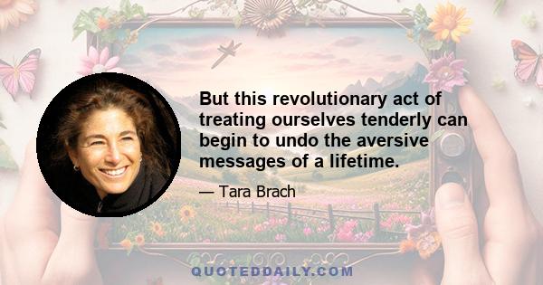 But this revolutionary act of treating ourselves tenderly can begin to undo the aversive messages of a lifetime.