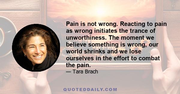 Pain is not wrong. Reacting to pain as wrong initiates the trance of unworthiness. The moment we believe something is wrong, our world shrinks and we lose ourselves in the effort to combat the pain.