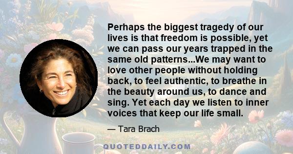 Perhaps the biggest tragedy of our lives is that freedom is possible, yet we can pass our years trapped in the same old patterns...We may want to love other people without holding back, to feel authentic, to breathe in
