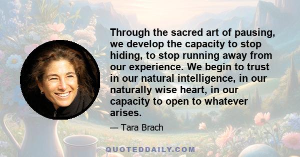Through the sacred art of pausing, we develop the capacity to stop hiding, to stop running away from our experience. We begin to trust in our natural intelligence, in our naturally wise heart, in our capacity to open to