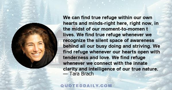 We can find true refuge within our own hearts and minds-right here, right now, in the midst of our moment-to-momen t lives. We find true refuge whenever we recognize the silent space of awareness behind all our busy
