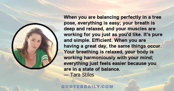 When you are balancing perfectly in a tree pose, everything is easy; your breath is deep and relaxed, and your muscles are working for you just as you'd like. It's pure and simple. Efficient. When you are having a great