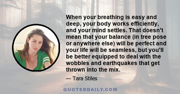 When your breathing is easy and deep, your body works efficiently, and your mind settles. That doesn't mean that your balance (in tree pose or anywhere else) will be perfect and your life will be seamless, but you'll be