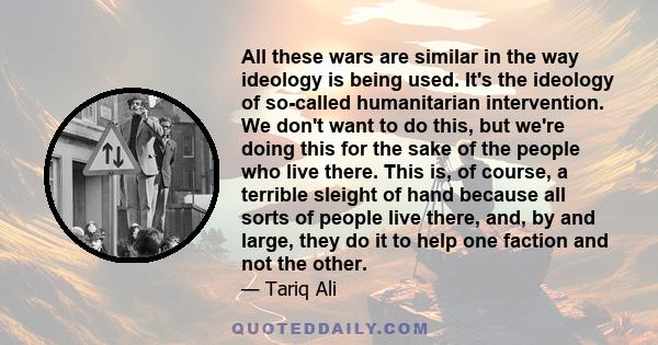 All these wars are similar in the way ideology is being used. It's the ideology of so-called humanitarian intervention. We don't want to do this, but we're doing this for the sake of the people who live there. This is,