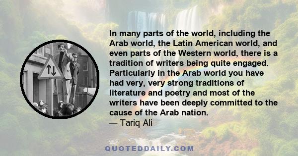 In many parts of the world, including the Arab world, the Latin American world, and even parts of the Western world, there is a tradition of writers being quite engaged. Particularly in the Arab world you have had very,