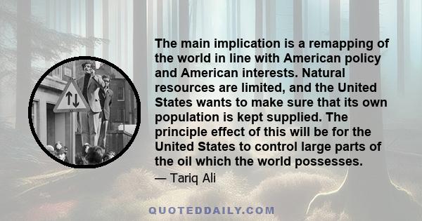 The main implication is a remapping of the world in line with American policy and American interests. Natural resources are limited, and the United States wants to make sure that its own population is kept supplied. The