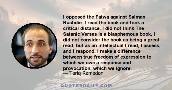 I opposed the Fatwa against Salman Rushdie. I read the book and took a critical distance. I did not think The Satanic Verses is a blasphemous book. I did not consider the book as being a great read, but as an