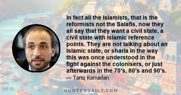 In fact all the Islamists, that is the reformists not the Salafis, now they all say that they want a civil state, a civil state with Islamic reference points. They are not talking about an Islamic state, or sharia in