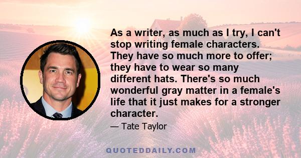 As a writer, as much as I try, I can't stop writing female characters. They have so much more to offer; they have to wear so many different hats. There's so much wonderful gray matter in a female's life that it just