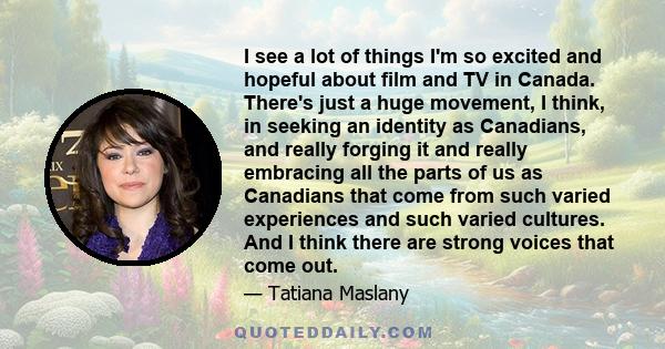 I see a lot of things I'm so excited and hopeful about film and TV in Canada. There's just a huge movement, I think, in seeking an identity as Canadians, and really forging it and really embracing all the parts of us as