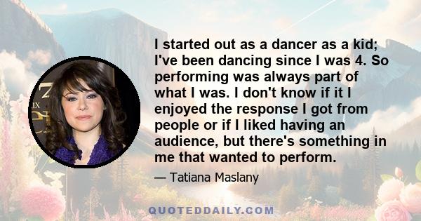 I started out as a dancer as a kid; I've been dancing since I was 4. So performing was always part of what I was. I don't know if it I enjoyed the response I got from people or if I liked having an audience, but there's