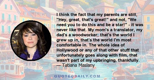 I think the fact that my parents are still, Hey, great, that's great! and not, We need you to do this and be a star! - it was never like that. My mom's a translator, my dad's a woodworker; that's the world I grew up in,