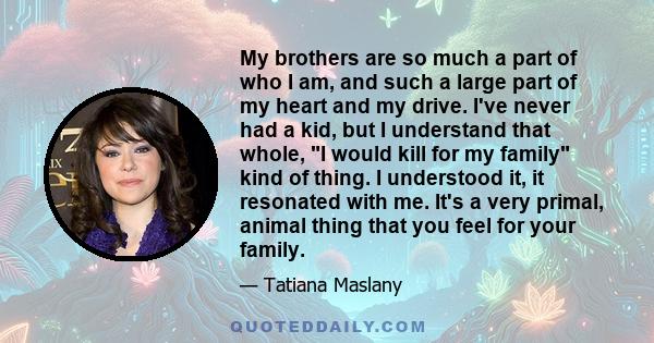 My brothers are so much a part of who I am, and such a large part of my heart and my drive. I've never had a kid, but I understand that whole, I would kill for my family kind of thing. I understood it, it resonated with