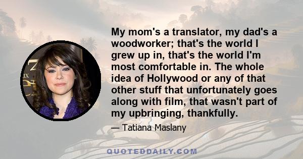 My mom's a translator, my dad's a woodworker; that's the world I grew up in, that's the world I'm most comfortable in. The whole idea of Hollywood or any of that other stuff that unfortunately goes along with film, that
