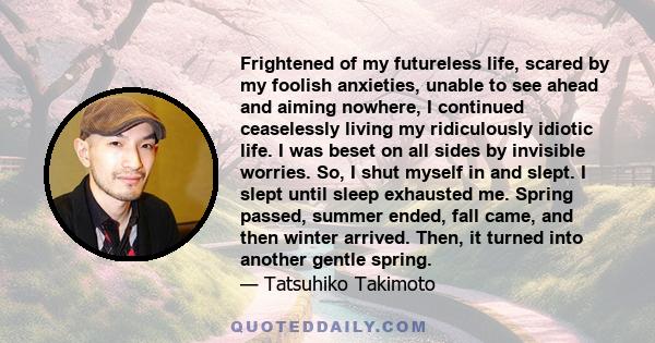 Frightened of my futureless life, scared by my foolish anxieties, unable to see ahead and aiming nowhere, I continued ceaselessly living my ridiculously idiotic life. I was beset on all sides by invisible worries. So, I