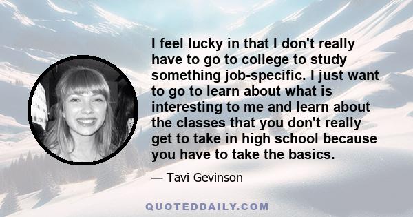I feel lucky in that I don't really have to go to college to study something job-specific. I just want to go to learn about what is interesting to me and learn about the classes that you don't really get to take in high