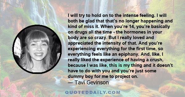 I will try to hold on to the intense feeling. I will both be glad that that’s no longer happening and kind of miss it. When you’re 14, you’re basically on drugs all the time - the hormones in your body are so crazy. But