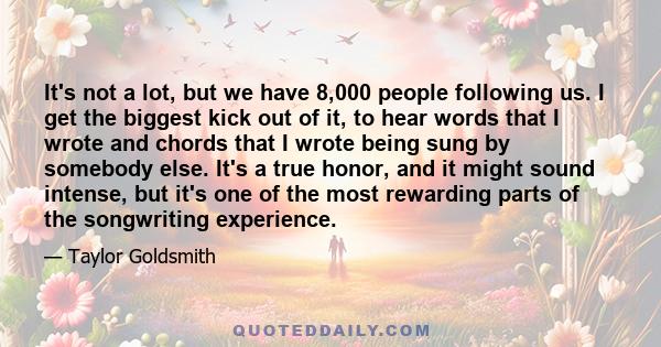 It's not a lot, but we have 8,000 people following us. I get the biggest kick out of it, to hear words that I wrote and chords that I wrote being sung by somebody else. It's a true honor, and it might sound intense, but