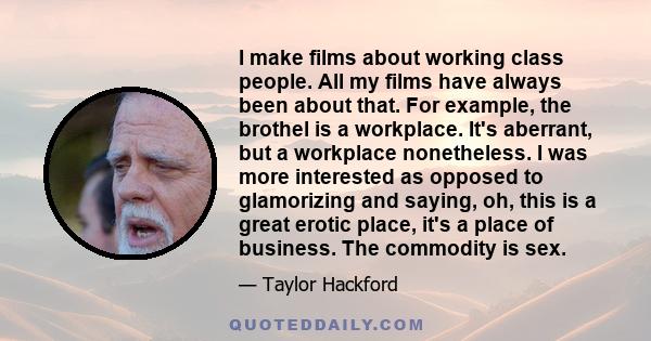 I make films about working class people. All my films have always been about that. For example, the brothel is a workplace. It's aberrant, but a workplace nonetheless. I was more interested as opposed to glamorizing and