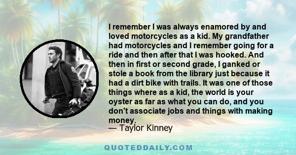 I remember I was always enamored by and loved motorcycles as a kid. My grandfather had motorcycles and I remember going for a ride and then after that I was hooked. And then in first or second grade, I ganked or stole a