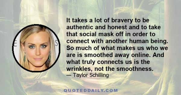 It takes a lot of bravery to be authentic and honest and to take that social mask off in order to connect with another human being. So much of what makes us who we are is smoothed away online. And what truly connects us
