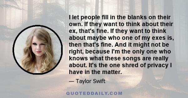 I let people fill in the blanks on their own. If they want to think about their ex, that's fine. If they want to think about maybe who one of my exes is, then that's fine. And it might not be right, because I'm the only