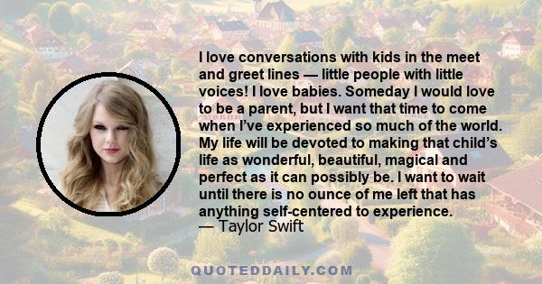 I love conversations with kids in the meet and greet lines — little people with little voices! I love babies. Someday I would love to be a parent, but I want that time to come when I’ve experienced so much of the world.