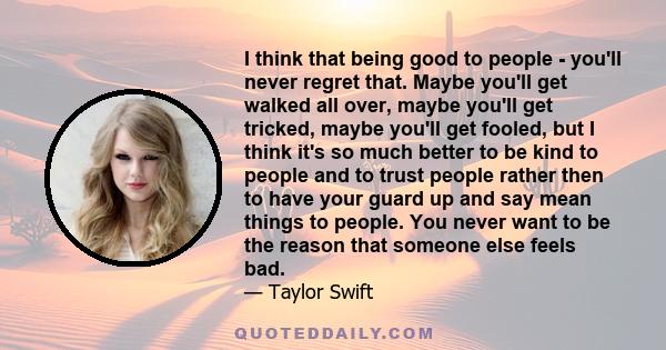 I think that being good to people - you'll never regret that. Maybe you'll get walked all over, maybe you'll get tricked, maybe you'll get fooled, but I think it's so much better to be kind to people and to trust people