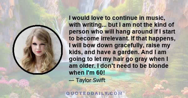 I would love to continue in music, with writing... but I am not the kind of person who will hang around if I start to become irrelevant. If that happens, I will bow down gracefully, raise my kids, and have a garden. And