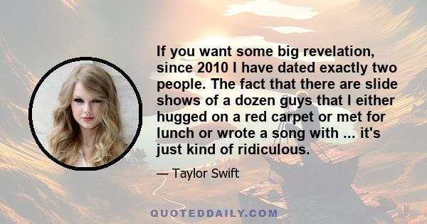 If you want some big revelation, since 2010 I have dated exactly two people. The fact that there are slide shows of a dozen guys that I either hugged on a red carpet or met for lunch or wrote a song with ... it's just